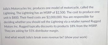 Julia's Motorcycles Inc. produces one model of motorcycle, called the
Lightning. The Lightning has an MSRP of $2,500. The cost to produce one
unit is $800. Their fixed costs are $2,000,000. You are responsible for
deciding whether you should sell the Lightning via a retailer named Rugged
Motors Inc. Rugged typically discounts its products 18% from the MSRP.
They are asking for 55% distributor margin.
And what would Julia's break even revenue be? (show your work)