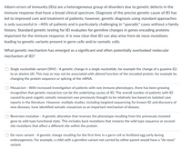 Inborn errors of immunity (IEIs) are a heterogeneous group of disorders due to genetic defects in the immune response that have a broad clinical spectrum. Diagnosis of the precise genetic cause of IEI has led to improved care and treatment of patients; however, genetic diagnosis using standard approaches is only successful in approximately 40% of patients and is particularly challenging in "sporadic" cases without a family history. Standard genetic testing for IEI evaluates for germline changes in genes encoding proteins important for the immune response. It is now clear that IEI can also arise from de novo mutations leading to genetic variants present in germ cells and/or somatic cells.

**What genetic mechanism has emerged as a significant and often potentially overlooked molecular mechanism of IEI?**

- **Single nucleotide variant (SNV)**: A genetic change in a single nucleotide, for example the change of a guanine (G) to an alanine (A). This may or may not be associated with altered function of the encoded protein, for example by changing the protein sequence or splicing of the mRNA.

- **Mosaicism**: With increased investigation of patients with rare immune phenotypes, there has been growing recognition that genetic mosaicism can be the underlying causes of IEI. The overall number of patients with IEI caused by post-zygotic somatic mosaicism was previously thought to be relatively low based on isolated case reports in the literature. However, multiple studies, including targeted sequencing for known IEI and discovery of new diseases, have identified somatic mosaicism as an important mechanism of disease.

- **Reversion mutation**: A genetic alteration that reverses the phenotype resulting from the previously mutated gene to wild type functional state. This includes back mutations that restore the wild type sequence or second-site mutations that affect a different site within the protein.

- **De novo variant**: A genetic change resulting for the first time in a germ cell or fertilized egg early during embryogenesis. For example, a child with a germline variant not carried by either parent would have a "de novo" variant.