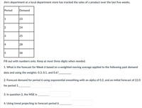 Jim's department at a local department store has tracked the sales of a product over the last fıve weeks.
Period
Demand
1
23
24
3
25
4
28
5
30
Fill out with numbers only. Keep at most three digits when needed.
1. What is the forecast for Week 6 based on a weighted moving average applied to the following past demand
data and using the weights: 0.3, 0.1, and 0.6?
2. Forecast demand for period 6 using exponential smoothing with an alpha of 0.2, and an initial forecast of 22.0
for period 1.
3. In question 2, the MSE is
4. Using trend projecting to forecast period 6
