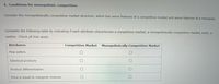 4. Conditions for monopolistic competition
Consider the monopolistically competitive market structure, which has some features of a competitive market and some features of a monopoly.
Complete the following table by indicating if each attribute characterizes a competitive market, a monopolistically competitive market, both, or
neither. Check all that apply.
Attributes
Competitive Market
Monopolistically Competitive Market
Few sellers
Identical products
Product differentiation
Price is equal to marginal revenue
