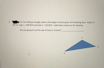 4.
For this oblique triangle, what is the length of side b given the following data: Angle B =
38°15'; side c = 200.00 ft and side a = 125.00 ft. Label these values on the drawing.
Are you going to use the Law of Sines or Cosines?
I
A
C
B