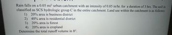 Rain falls on a 0.05 mi² urban catchment with an intensity of 0.85 in/hr. for a duration of 3 hrs. The soil is
classified as SCS hydrologic group C in the entire catchment. Land use within the catchment is as follows:
1) 20% area is business district
2) 40% area is residential district
3) 20% area is forest
4) 20% area is cropland
Determine the total runoff volume in ft³.
