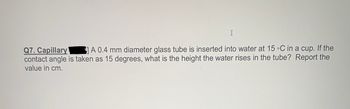 I
Q7. Capillary
A 0.4 mm diameter glass tube is inserted into water at 15 °C in a cup. If the
contact angle is taken as 15 degrees, what is the height the water rises in the tube? Report the
value in cm.