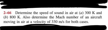 2-66 Determine the speed of sound in air at (a) 300 K and
(b) 800 K. Also determine the Mach number of an aircraft
moving in air at a velocity of 330 m/s for both cases.