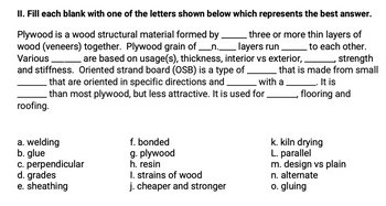 II. Fill each blank with one of the letters shown below which represents the best answer.
Plywood is a wood structural material formed by
wood (veneers) together. Plywood grain of _n._
Various
three or more thin layers of
layers run
are based on usage(s), thickness, interior vs exterior, _, strength
to each other.
with a
that is made from small
It is
flooring and
and stiffness. Oriented strand board (OSB) is a type of
that are oriented in specific directions and
than most plywood, but less attractive. It is used for
roofing.
a. welding
b. glue
c. perpendicular
d. grades
e. sheathing
f. bonded
g. plywood
h. resin
I. strains of wood
j. cheaper and stronger
k. kiln drying
L. parallel
m. design vs plain
n. alternate
o. gluing