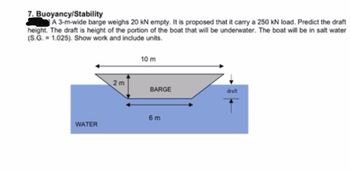 ### Buoyancy/Stability Problem

#### Problem Statement:
A 3-meter-wide barge weighs 20 kN empty. It is proposed that the barge carry a 250 kN load. Predict the draft height, which is the height of the portion of the boat that will be underwater. The boat will be in salt water with a specific gravity (S.G.) of 1.025. Show work and include units.

#### Diagram Description:
The diagram depicts a barge floating in water. The barge has a trapezoidal cross-section with the following dimensions:
- Top width of the barge: 10 meters
- Bottom width of the submerged portion: 6 meters
- Height from the bottom of the barge to the draft line (the underwater portion): Indicated as "draft"

The water is marked as "WATER," and there is an arrow pointing downward labeled "draft" signifying the submerged portion of the barge.

#### Solution Approach:
To solve this problem, one would calculate the draft using the concepts of buoyancy, where the weight of the barge and its load must equal the weight of the water displaced by the submerged part of the barge. Use the specific gravity and geometric dimensions to calculate the volume of water displaced, thus finding the draft height.