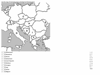 Use the map of Central Europe to identify the following items.
B
E
H
G
F
Netherlands
◆ Macedonia
Bosnia
◆ Switzerland
Czech Republic
→ Moldova
◆ Hungary
Italy
◆ Serbia
◆ Belgium
1. C
2. F
3. J
4. H
5. E
6. D
7. G
8. A
9. I
10. B