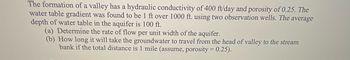 The formation of a valley has a hydraulic conductivity of 400 ft/day and porosity of 0.25. The
water table gradient was found to be 1 ft over 1000 ft. using two observation wells. The average
depth of water table in the aquifer is 100 ft.
(a) Determine the rate of flow per unit width of the aquifer.
(b) How long it will take the groundwater to travel from the head of valley to the stream
bank if the total distance is 1 mile (assume, porosity = 0.25).