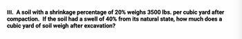 III. A soil with a shrinkage percentage of 20% weighs 3500 lbs. per cubic yard after
compaction. If the soil had a swell of 40% from its natural state, how much does a
cubic yard of soil weigh after excavation?