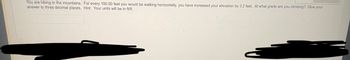 You are hiking in the mountains.
answer to three decimal places.
For every 100.00 feet you would be walking horizontally, you have increased your elevation by 3.2 feet. At what grade are you climbing? Give your
Hint: Your units will be in ft/ft.