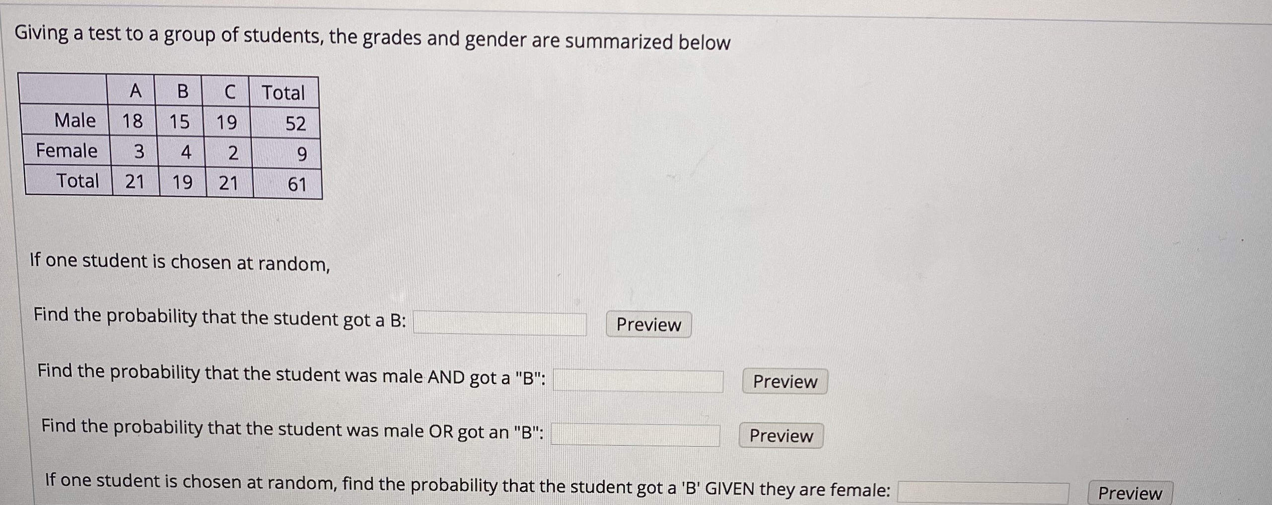 Giving a test to a group of students, the grades and gender are summarized below
B
Total
Male
18
15
19
52
Female
3
4
Total
21
19
21
61
If one student is chosen at random,
Find the probability that the student got a B:
Preview
Find the probability that the student was male AND got a "B":
Preview
Find the probability that the student was male OR got an "B":
Preview
If one student is chosen at random, find the probability that the student got a 'B' GIVEN they are female:
Preview

