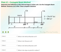 Plate 1C - Conjugate Beam Method
Determine the Deflection at the internal hinge in inches unit. Use the Conjugate Beam
Method. Distances are in feet. Show complete Solutions
12k
12k
16k/ft
E = 29x10³ ksi
I= 400 in4
hinge
A
В
TITT
C
8'
5'
5'
Technology Driven by (nnovation
FRU ALARANG RULMAN U TRCH
[ Select ]
v What is the Vertical Reaction at A?
[ Select ]
v What is the Moment at A?
[ Select ]
v What is the Vertical Reaction at B?
[ Select ]
v What is the slope at point B in radians??
