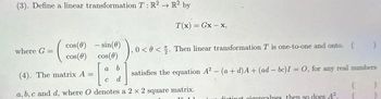 (3). Define a linear transformation T: R2 R2 by
→>
where G =
cos (0) - sin(0)
cos(0) cos(0)
3) ₁ 0 <0<
satisfies the equation A² - (a + d) A+ (ad - bc)I = 0, for any real numbers
T(x) = Gx-x,
a b
0. Then linear transformation T is one-to-one and onto. ( )
(4). The matrix A =
C d
a, b,c and d, where O denotes a 2 x 2 square matrix.
distinot piconvalues then so does 4².