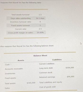 Suppose that Royval Inc has the following data:
Total assets turnover
Days sales outstanding
Inventory turnover ratio
Fixed assets turnover
Current ratio
Gross profit margin on sales:
Cash
Also suppose that Royval Inc has the following balance sheet:
Accounts receivable
Inventories
Fixed assets
Total assets
Assets
Sales
1.5
36.5 days
4
$360,000
5
2.5
20.00%
Balance Sheet
Liabilities
Current Liabilities
Long-term debt
Common stock
Retained earnings
Total Liabilities and equity
Cost of goods sold
$104,000
$96,000