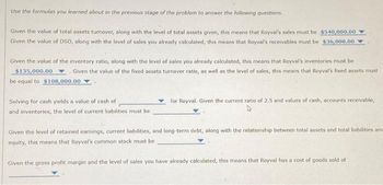 Use the formulas you learned about in the previous stage of the problem to answer the following questions.
Given the value of total assets turnover, along with the level of total assets given, this means that Royval's sales must be $540,000.00
Given the value of DSO, along with the level of sales you already calculated, this means that Royval's receivables must be $36,000.00
Given the value of the inventory ratio, along with the level of sales you already calculated, this means that Royval's inventores must be
$135,000.00. Given the value of the fixed assets turnover ratio, as well as the level of sales, this means that Royval's fixed assets must
be equal to $108,000.00
Solving for cash yields a value of cash of
and inventories, the level of current liabilities must be
for Royval. Given the current ratio of 2.5 and values of cash, accounts receivable,
Given the level of retained earnings, current liabilities, and long-term debt, along with the relationship between total assets and total liabilities and
equity, this means that Royval's common stock must be
Given the gross profit margin and the level of sales you have already calculated, this means that Royval has a cost of goods sold of