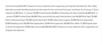 Cost Accounting REQUIRED: Prepare an income statement with a supporting cost of goods sold statement. Mid - Valley
Fabrication provides the following financial information for the most recent fiscal year: Inventories: As of January 1: Direct
materials 12,000 Work-in-process 15,000 Finished Goods 25,000 As of December 31: Direct materials 20, 000 Work-in
- process 10,000 Finished Goods 40,000 Other amounts (for the year): Administrative costs 64,000 Direct labor 76,000
Direct material purchases 124, 000 Indirect plant labor 14,000 Indirect plant supplies 10,000 Machine depreciation
8,500 Marketing costs 139,000 Plant depreciation 16,000 Plant supervision 54,000 Plant utilities 11,500 Property taxes
on plant and equipment 14,000 Sales revenue 622,000 REQUIRED: Prepare an income statement with a supporting cost
of goods sold statement.