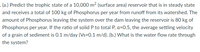 (a.) Predict the trophic state of a 10,000 m² (surface area) reservoir that is in steady state
and receives a total of 100 kg of Phosphorus per year from runoff from its watershed. The
amount of Phosphorus leaving the system over the dam leaving the reservoir is 80 kg of
Phosphorus per year. If the ratio of solid P to total P, a=0.5, the average settling velocity
of a grain of sediment is 0.1 m/day (Vs=0.1 m/d). (b.) What is the water flow rate through
the system?
