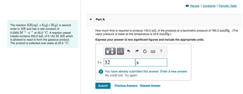 The reaction AB(aq)→A(g)+B(g) is second
order in AB and has a rate constant of
0.0300 M-¹s¹ at 25.0 °C. A reaction vessel
initially contains 250.0 mL of 0.152 M AB which
is allowed to react to form the gaseous product.
The product is collected over water at 25.0 °C.
Part A
How much time is required to produce 140.0 mL of the products at a barometric pressure of 785.3 mmHg. (The
vapor pressure of water at this temperature is 23.8 mmHg.)
Express your answer to two significant figures and include the appropriate units.
μÅ
Submit
t = 32
! You have already submitted this answer. Enter a new answer.
No credit lost. Try again.
?
S
Review | Constants | Periodic Table
Previous Answers Request Answer