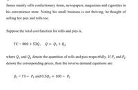 James mainly sells confectionery items, newspapers, magazines and cigarettes in
his convenience store. Noting his small business is not thriving, he thought of
selling hot pies and rolls too.
Suppose the total cost function for rolls and pies is,
TC = 800 + 53Q, Q = Q1+ Q2
where Q1 and Q2 denote the quantities of rolls and pies respectfully. If P, and P2
denote the corresponding prices, then the inverse demand equations are:
Q1 = 73 – P1 and 0.5Q2
= 100 – P2
