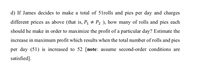 d) If James decides to make a total of 51rolls and pies per day and charges
different prices as above (that is, P1 # P2 ), how many of rolls and pies each
should he make in order to maximize the profit of a particular day? Estimate the
increase in maximum profit which results when the total number of rolls and pies
per day (51) is increased to 52 [note: assume second-order conditions are
satisfied].
