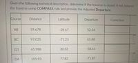 Given the following technical description, determine if the traverse is closed. If not, balance
the traverse using COMPASS rule and provide the Adjusted Departure.
Course
Distance
Latitude
Departure
Correction
АВ
59.678
-28.67
52.34
BC
97.025
-71.23
65.88
CD
65.988
30.32
-58.61
DA
105.93
77.82
-71.87
