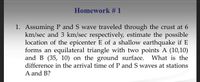 Homework # 1
1. Assuming P and S wave traveled through the crust at 6
km/sec and 3 km/sec respectively, estimate the possible
location of the epicenter E of a shallow earthquake if E
forms an equilateral triangle with two points A (10,10)
and B (35, 10) on the ground surface. What is the
difference in the arrival time of P and S waves at stations
A and B?
