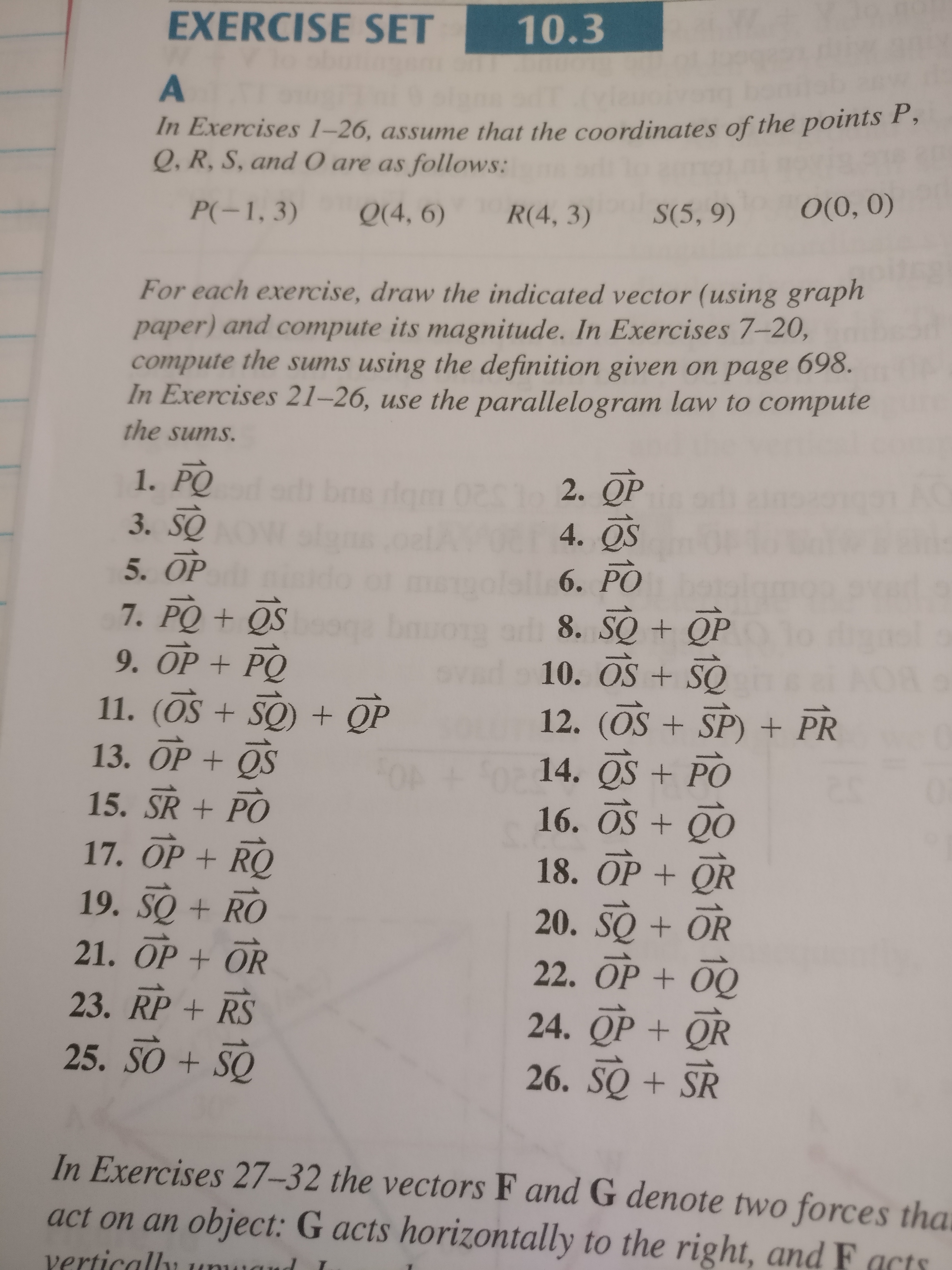 EXERCISE SET
10.3
A
In Exercises 1–26, assume that the coordinates of the points P,
Q, R, S, and 0 are as follows:
S(5, 9)
O(0, 0)
P(-1, 3)
Q(4, 6)
R(4, 3)
For each exercise, draw the indicated vector (using graph
paper) and compute its magnitude. In Exercises 7-20,
compute the sums using the definition given on page
698.
In Exercises 21–26, use the parallelogram law to compute
the sums.
1. PO
3. SO
5. OP
7. PQ + QS
9. OP + PQ
dgm 0201 2.
4. OS
6. PO
8. SQ + QP
10. OS + SQ
11. (OS + SO) + QP
12. (OS + SP) + PR
13. OP + QS
For
14. OS + PO
15. SR + PO
16. OS + QO
17. OP + RQ
18. OP + QR
19. SO + RO
20. SQ + OR
21. OP + OR
22. OP + 00
23. RP + RS
24. QP + QR
25. SO + SQ
26. SQ + SR
In Exercises 27–32 the vectors F and G denote two forces tha
act on an object: G acts horizontally to the right, and F acts
vertically
vertic
and
1815
