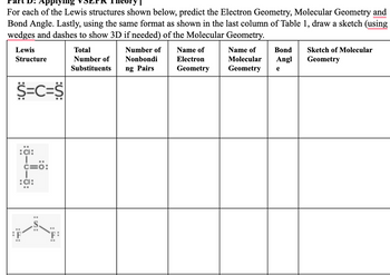 **Part D: Applying VSEPR Theory**

For each of the Lewis structures shown below, predict the Electron Geometry, Molecular Geometry, and Bond Angle. Lastly, using the same format as shown in the last column of Table 1, draw a sketch (using wedges and dashes to show 3D if needed) of the Molecular Geometry.

| Lewis Structure          | Total Number of Substituents | Number of Nonbonding Pairs | Name of Electron Geometry | Name of Molecular Geometry | Bond Angle | Sketch of Molecular Geometry |
|-----------------------|--------------------------|-------------------------|---------------------------|----------------------------|------------|------------------------------|
| S=C=S                    |                                              |                                       |                                        |                                        |                        |                                       |
| :Cl:                    |                                              |                                       |                                        |                                        |                        |                                       |
|  \|                         |                                              |                                       |                                        |                                        |                        |                                       |
|  C=O                  |                                              |                                       |                                        |                                        |                        |                                       |
|  \|                         |                                              |                                       |                                        |                                        |                        |                                       |
| :Cl:                    |                                              |                                       |                                        |                                        |                        |                                       |
| :F–S–F:                |                                              |                                       |                                        |                                        |                        |                                       |

**Explanation:**

This table is used to analyze different Lewis structures using VSEPR (Valence Shell Electron Pair Repulsion) Theory to determine Electron Geometry, Molecular Geometry, and Bond Angles. The sketches provide a visual representation of the molecular shapes in three dimensions.