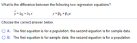 What is the difference between the following two regression equations?
ý=bo + bqx
y = Po + B1x
Choose the correct answer below.
O A. The first equation is for a population; the second equation is for sample data.
O B. The first equation is for sample data; the second equation is for a population.
