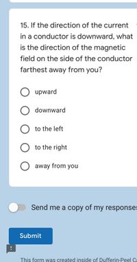 15. If the direction of the current
in a conductor is downward, what
is the direction of the magnetic
field on the side of the conductor
farthest away from you?
upward
downward
to the left
to the right
away from you
Send me a copy of my responses
Submit
This form was created inside of Dufferin-Peel Ca
