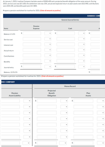 At January 1, 2025, Ivanhoe Company had plan assets of $300,400 and a projected benefit obligation of the same amount. During
2025, service cost was $27,500, the settlement rate was 10%, actual and expected return on plan assets were $25,900, contributions
were $20,100, and benefits paid were $17,800.
Prepare a pension worksheet for Ivanhoe for 2025. (Enter all amounts as positive.)
Items
Pension
Expense
$
Balance 1/1/25
Service cost
Interest cost
Actual return
Contributions
Benefits
$
Journal entry
IVANHOE COMI
General Journal Entries
$
Cash
Balance, 12/31/25
Prepare a pension worksheet for Ivanhoe for 2025. (Enter all amounts as positive.)
HOE COMPANY
Pension
Asset/Liability
>
>
Memo Record
Projected
$
Benefit
Obligation
>
>
>
>
$
>
>
>
>
A
$
Plan
Assets