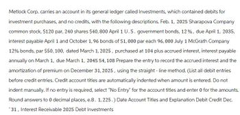 Metlock Corp. carries an account in its general ledger called Investments, which contained debits for
investment purchases, and no credits, with the following descriptions. Feb. 1, 2025 Sharapova Company
common stock, $120 par, 240 shares $40, 800 April 1 U.S. government bonds, 12%, due April 1, 2035,
interest payable April 1 and October 1, 96 bonds of $1,000 par each 96,000 July 1 McGrath Company
12% bonds, par $50, 100, dated March 1, 2025, purchased at 104 plus accrued interest, interest payable
annually on March 1, due March 1, 2045 54, 108 Prepare the entry to record the accrued interest and the
amortization of premium on December 31, 2025, using the straight-line method. (List all debit entries
before credit entries. Credit account titles are automatically indented when amount is entered. Do not
indent manually. If no entry is required, select "No Entry" for the account titles and enter 0 for the amounts.
Round answers to 0 decimal places, e.8. 1, 225.) Date Account Titles and Explanation Debit Credit Dec.
'31, Interest Receivable 2025 Debt Investments