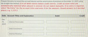 Prepare the entry to record the accrued interest and the amortization of premium on December 31, 2025, using
the straight-line method. (List all debit entries before credit entries. Credit account titles are
automatically indented when amount is entered. Do not indent manually. If no entry is required,
select "No Entry" for the account titles and enter O for the amounts. Round answers to O decimal
places, e.g. 1,225.)
Date Account Titles and Explanation
Debit
Credit
Dec. '
31,
Interest Receivable
2025
Debt Investments
Interest Revenue