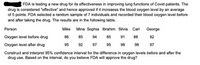 FDA is testing a new drug for its effectiveness in improving lung functions of Covid patients. The
drug is considered "effective" and hence approved if it increases the blood oxygen level by an average
of 5 points. FDA selected a random sample of 7 individuals and recorded their blood oxygen level before
and after taking the drug. The results are in the following table.
Person
Mike Mina Sophia Ibrahim Silvia Carl George
Oxygen level before drug
86
85
94
85
91
88
92
Oxygen level after drug
95
92
97
95
98
98
97
Construct and interpret 95% confidence interval for the difference in oxygen levels before and after the
drug use. Based on the interval, do you believe FDA will approve the drug?
