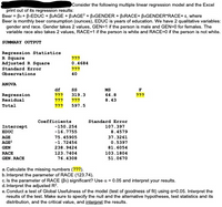 IConsider the following multiple linear regression model and the Excel
print out of its regression results:
Beer = Bo + BIEDUC + B2AGE + BAGE? + BAGENDER + BERACE+ BEGENDER*RACE+ E, where
Beer is monthly beer consumption (ounces), EDUC is years of education. We have 2 qualitative variables:
gender and race. Gender takes 2 values, GEN=1 if the person is male and GEN=0 for females. The
variable race also takes 2 values, RACE=1 if the person is white and RACE=0 if the person is not white.
SUMMARY OUTPUT
Regression Statistics
R Square
Adjusted R Square
Standard Error
Observations
???
0.4684
???
40
ANOVA
df
MS
Regression
Residual
???
319.3
64.8
???
???
???
8.43
Total
???
597.5
Coefficients
Standard Error
Intercept
-150.254
107.397
EDUC
-16.7755
8.4579
75.45905
-1.72456
AGE
37.3261
AGE
0.5397
GEN
238.9424
81.6054
RACE
123.7404
103.1804
GEN. RACE
76.4308
51.0670
a. Calculate the missing numbers (???).
b.Interpret the parameter of RACE (123.74).
c. Is the parameter of RACE (Bs) significant? Use a = 0.05 and interpret your results.
d. Interpret the adjusted R?.
e.Conduct a test of Global Usefulness of the model (test of goodness of fit) using a=0.05. Interpret the
results of the test. Make sure to specify the null and the alternative hypotheses, test statistics and its
distribution, and the critical value, and interpret the results.
