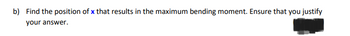 b) Find the position of x that results in the maximum bending moment. Ensure that you justify
your answer.