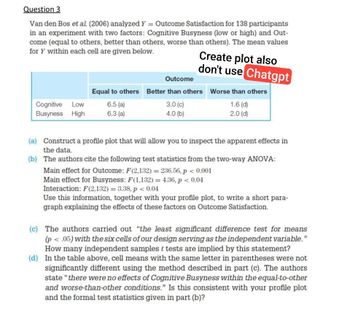 Question 3
Van den Bos et al. (2006) analyzed Y = Outcome Satisfaction for 138 participants
in an experiment with two factors: Cognitive Busyness (low or high) and Out-
come (equal to others, better than others, worse than others). The mean values
for Y within each cell are given below.
Create plot also
don't use Chatgpt
Outcome
Equal to others Better than others Worse than others
Cognitive Low
Busyness High
6.5 (a)
6.3 (a)
3.0 (c)
4.0 (b)
1.6 (d)
2.0 (d)
(a) Construct a profile plot that will allow you to inspect the apparent effects in
the data.
(b) The authors cite the following test statistics from the two-way ANOVA:
Main effect for Outcome: F(2,132) = 236.56, p < 0.001
Main effect for Busyness: F(1,132) = 4.36, p < 0.04
Interaction: F(2,132) = 3.38, p < 0.04
Use this information, together with your profile plot, to write a short para-
graph explaining the effects of these factors on Outcome Satisfaction.
(c) The authors carried out "the least significant difference test for means
(p < .05) with the six cells of our design serving as the independent variable."
How many independent samples t tests are implied by this statement?
(d) In the table above, cell means with the same letter in parentheses were not
significantly different using the method described in part (c). The authors
state "there were no effects of Cognitive Busyness within the equal-to-other
and worse-than-other conditions." Is this consistent with your profile plot
and the formal test statistics given in part (b)?