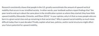 Research consistently shows that people in the U.S. greatly overestimate the amount of upward vertical
mobility that occurs in our stratified society. In other words, your textbook authors report findings that "the
poor tend to end up in about the same place in the stratification system as where they started; they have little
upward mobility (Alexander, Entwisle, and Olson 2014)." In your opinion, why is it that so many people who are
born in a given social class end up remaining in that social class? Why is upward social mobility so much more
difficult today than in past decades? Finally, explain what laws, policies, and/or social structures might affect
your future potential for upward mobility.