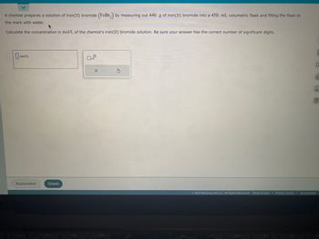 A chemist prepares a solution of iron (II) bromide (FeBr₂) by measuring out 440. g of iron(II) bromide into a 450. mL volumetric flask and filling the flask to
the mark with water.
Calculate the concentration in mol/L of the chemist's iron (II) bromide solution. Be sure your answer has the correct number of significant digits.
mol/L
Explanation
Check
0
X
E
C
ol
Är
Ⓒ2023 McGraw Hill LLC. All Rights Reserved. Terms of Use | Privacy Center Accessibility
BA