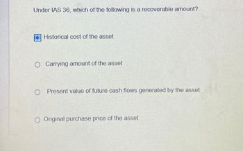 Under IAS 36, which of the following is a recoverable amount?
Historical cost of the asset
Carrying amount of the asset
Present value of future cash flows generated by the asset
O Original purchase price of the asset