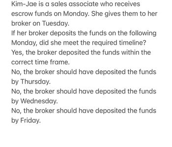 Kim-Jae is a sales associate who receives
escrow funds on Monday. She gives them to her
broker on Tuesday.
If her broker deposits the funds on the following
Monday, did she meet the required timeline?
Yes, the broker deposited the funds within the
correct time frame.
No, the broker should have deposited the funds
by Thursday.
No, the broker should have deposited the funds
by Wednesday.
No, the broker should have deposited the funds
by Friday.