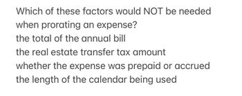 Which of these factors would NOT be needed
when prorating an expense?
the total of the annual bill
the real estate transfer tax amount
whether the expense was prepaid or accrued
the length of the calendar being used