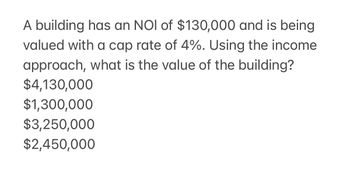 A building has an NOI of $130,000 and is being
valued with a cap rate of 4%. Using the income
approach, what is the value of the building?
$4,130,000
$1,300,000
$3,250,000
$2,450,000