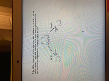 5. Car #1 hits the parked car at an angle of 30° with a force of 2000N. Car #2 hits the
parked car at a 45° angle with a force of 3500N. What is the magnitude and total
direction of the force applied to the parked car by both drivers?
Car #1
00
CHI
30°
(FR)
oo
sinten
45
Car #2