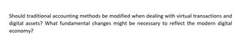 Should traditional accounting methods be modified when dealing with virtual transactions and
digital assets? What fundamental changes might be necessary to reflect the modern digital
economy?