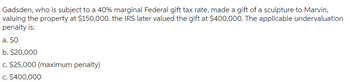 Gadsden, who is subject to a 40% marginal Federal gift tax rate, made a gift of a sculpture to Marvin,
valuing the property at $150,000. the IRS later valued the gift at $400,000. The applicable undervaluation
penalty is:
a. $O
b. $20,000
c. $25,000 (maximum penalty)
c. $400,000