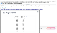 An engineer wants to determine how the weight of a gas-powered car, x, affects gas mileage, y. The accompanying data represent the weights of
various domestic cars and their miles per gallon in the city for the most recent model year. Complete parts (a) through (d) below.
Click here to view the weight and gas mileage data.
.....
(a) Find the least-squares regression line treating weight as the explanatory variable and miles per gallon as the response variable.
y =x+()
(Round the x coefficient to five decimal places as needed. Round the constant to one decimal place as needed.)
Car Weight and MPG
Miles per
Weight
(pounds), x
Gallon, y
3778
16
3832
16
2778
26
3487
20
3313
22
2896
23
3802
16
2590
24
ar All
Check Answer
3441
20
3825
18
