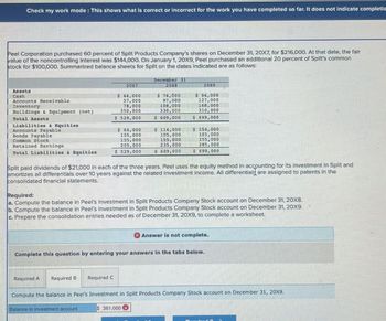 Check my work mode: This shows what is correct or incorrect for the work you have completed so far. It does not indicate completio
Peel Corporation purchased 60 percent of Split Products Company's shares on December 31, 20X7, for $216,000. At that date, the fair
value of the noncontrolling interest was $144,000. On January 1, 20X9, Peel purchased an additional 20 percent of Split's common
stock for $100,000. Summarized balance sheets for Split on the dates Indicated are as follows:
20X7
Assets
Cash
Accounts Receivable
Inventory
Buildings & Equipment (net)
$ 44,000
57,000
78,000
350,000
Total Assets
Accounts Payable
Bonds Payable
$ 529,000
Liabilities & Equities
Common Stock
Retained Earnings
Total Liabilities & Equities
December 31
20X8
20X9
$ 64,000
105,000
155,000
205,000
$ 74,000
97,000
108,000
330,000
$ 609,000
$ 114,000
105,000
155,000
235,000
$ 94,000
127,000
168,000
310,000
$ 699,000
$ 154,000
105,000
155,000
285,000
$ 529,000
S 609 000
$ 699,000
Split paid dividends of $21,000 in each of the three years. Peel uses the equity method in accounting for its investment in Split and
amortizes all differentials over 10 years against the related investment income. All differentials are assigned to patents in the
consolidated financial statements.
Required:
a. Compute the balance in Peel's Investment in Split Products Company Stock account on December 31, 20x8.
b. Compute the balance in Peel's Investment in Split Products Company Stock account on December 31, 20X9.
c. Prepare the consolidation entries needed as of December 31, 20X9, to complete a worksheet.
Answer is not complete.
Complete this question by entering your answers in the tabs below.
Required A
Required B Required C
Compute the balance in Peel's Investment in Split Products Company Stock account on December 31, 20x9.
Balance in investment account
$ 361,000