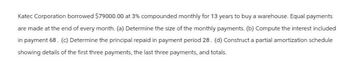 Katec Corporation borrowed $79000.00 at 3% compounded monthly for 13 years to buy a warehouse. Equal payments
are made at the end of every month. (a) Determine the size of the monthly payments. (b) Compute the interest included
in payment 68. (c) Determine the principal repaid in payment period 28. (d) Construct a partial amortization schedule
showing details of the first three payments, the last three payments, and totals.