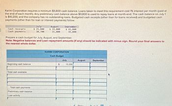 Karim Corporation requires a minimum $9,800 cash balance. Loans taken to meet this requirement cost 1% interest per month (paid at
the end of each month). Any preliminary cash balance above $9,800 is used to repay loans at month-end. The cash balance on July 1
is $10,200, and the company has no outstanding loans. Budgeted cash receipts (other than for loans received) and budgeted cash
payments (other than for loan or interest payments) follow.
Cash receipts
Cash payments
July
$ 25,800
30,700
August
$ 33,800
31,800
September
$ 41,800
33,800
Prepare a cash budget for July, August, and September.
Note: Negative balances and Loan repayment amounts (if any) should be indicated with minus sign. Round your final answers to
the nearest whole dollar.
Beginning cash balance
Total cash available
Total cash payments
Preliminary cash balance
Loan activity
KARIM CORPORATION
Cash Budget
July
August
September
$
10,200
Prov